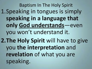 Baptism In The Holy Spirit

1.Speaking in tongues is simply
speaking in a language that
only God understands—even
you won’t understand it.
2.The Holy Spirit will have to give
you the interpretation and
revelation of what you are
speaking.

 