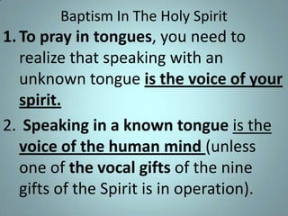 Baptism In The Holy Spirit

1. To pray in tongues, you need to
realize that speaking with an
unknown tongue is the voice of your
spirit.
2. Speaking in a known tongue is the
voice of the human mind (unless
one of the vocal gifts of the nine
gifts of the Spirit is in operation).

 
