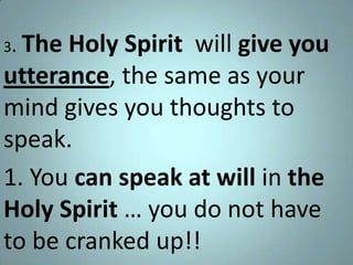 The Holy Spirit will give you
utterance, the same as your
mind gives you thoughts to
speak.
1. You can speak at will in the
Holy Spirit … you do not have
to be cranked up!!
3.

 