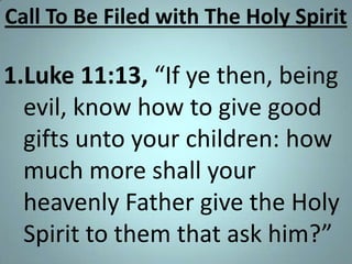 Call To Be Filed with The Holy Spirit

1.Luke 11:13, “If ye then, being
evil, know how to give good
gifts unto your children: how
much more shall your
heavenly Father give the Holy
Spirit to them that ask him?”

 