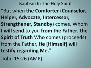 Baptism In The Holy Spirit

“But when the Comforter (Counselor,
Helper, Advocate, Intercessor,
Strengthener, Standby) comes, Whom
I will send to you from the Father, the
Spirit of Truth Who comes (proceeds)
from the Father, He [Himself] will
testify regarding Me.”
John 15:26 (AMP)

 