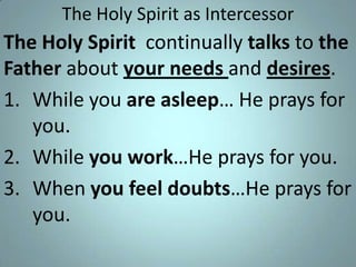 The Holy Spirit as Intercessor

The Holy Spirit continually talks to the
Father about your needs and desires.
1. While you are asleep… He prays for
you.
2. While you work…He prays for you.
3. When you feel doubts…He prays for
you.

 