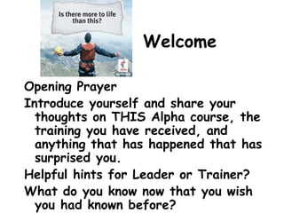 Welcome
Opening Prayer
Introduce yourself and share your
thoughts on THIS Alpha course, the
training you have received, and
anything that has happened that has
surprised you.
Helpful hints for Leader or Trainer?
What do you know now that you wish
you had known before?
 