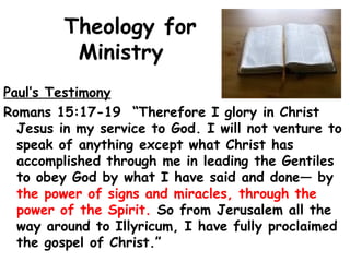 Theology for
Ministry
Paul’s Testimony
Romans 15:17-19 “Therefore I glory in Christ
Jesus in my service to God. I will not venture to
speak of anything except what Christ has
accomplished through me in leading the Gentiles
to obey God by what I have said and done— by
the power of signs and miracles, through the
power of the Spirit. So from Jerusalem all the
way around to Illyricum, I have fully proclaimed
the gospel of Christ.”
 
