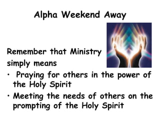 Alpha Weekend Away
Remember that Ministry
simply means
• Praying for others in the power of
the Holy Spirit
• Meeting the needs of others on the
prompting of the Holy Spirit
 