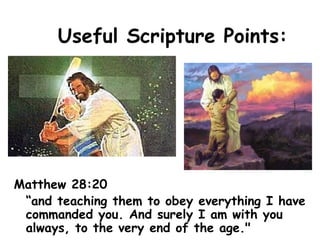 Useful Scripture Points:
Matthew 28:20
“and teaching them to obey everything I have
commanded you. And surely I am with you
always, to the very end of the age."
 