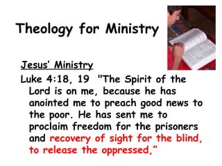 Theology for Ministry
Jesus’ Ministry
Luke 4:18, 19 "The Spirit of the
Lord is on me, because he has
anointed me to preach good news to
the poor. He has sent me to
proclaim freedom for the prisoners
and recovery of sight for the blind,
to release the oppressed,”
 