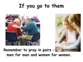 If you go to them
Remember to pray in pairs –
men for men and women for women.
 