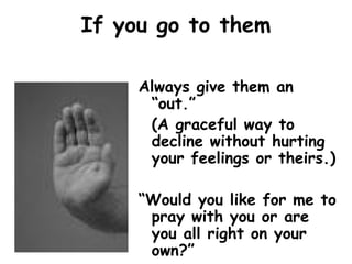 If you go to them
Always give them an
“out.”
(A graceful way to
decline without hurting
your feelings or theirs.)
“Would you like for me to
pray with you or are
you all right on your
own?”
 