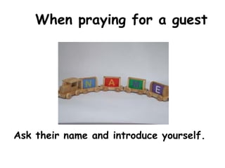 When praying for a guest
Ask their name and introduce yourself.
 