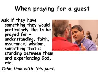 When praying for a guest
Ask if they have
something they would
particularly like to be
prayed for –
understanding, faith,
assurance, wisdom,
something that is
standing between them
and experiencing God,
etc.
Take time with this part.
 