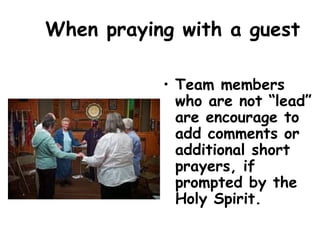 When praying with a guest
• Team members
who are not “lead”
are encourage to
add comments or
additional short
prayers, if
prompted by the
Holy Spirit.
 