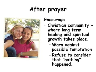 After prayer
Encourage
• Christian community -
where long term
healing and spiritual
growth takes place.
– Warn against
possible temptation
– Refuse to consider
that “nothing”
happened.
 