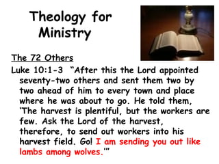 Theology for
Ministry
The 72 Others
Luke 10:1-3 “After this the Lord appointed
seventy-two others and sent them two by
two ahead of him to every town and place
where he was about to go. He told them,
‘The harvest is plentiful, but the workers are
few. Ask the Lord of the harvest,
therefore, to send out workers into his
harvest field. Go! I am sending you out like
lambs among wolves.’”
 