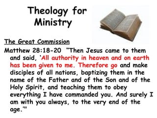 Theology for
Ministry
The Great Commission
Matthew 28:18-20 “Then Jesus came to them
and said, ‘All authority in heaven and on earth
has been given to me. Therefore go and make
disciples of all nations, baptizing them in the
name of the Father and of the Son and of the
Holy Spirit, and teaching them to obey
everything I have commanded you. And surely I
am with you always, to the very end of the
age.’"
 