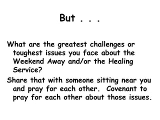 But . . .
What are the greatest challenges or
toughest issues you face about the
Weekend Away and/or the Healing
Service?
Share that with someone sitting near you
and pray for each other. Covenant to
pray for each other about those issues.
 