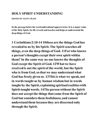 HOLY SPIRIT UNDERSTANDING
EDITED BY GLENN PEASE
In the passagebelow the word undersdtand appears twice. It is a major value
of the Holy Spirit, for He reveals and teaches and helps us undersetand the
deep things of God.
1 Corinthians2:10-14 10theseare the things God has
revealedto us by his Spirit. The Spirit searches all
things, even the deep things of God. 11Forwho knows
a person's thoughts except their own spirit within
them? In the same way no one knows the thoughts of
God except the Spirit of God. 12Whatwe have
receivedis not the spiritof the world, but the Spirit
who is from God, so that we may understandwhat
God has freely given us. 13This is what we speak, not
in words taught us by human wisdom but in words
taught by the Spirit, explaining spiritualrealitieswith
Spirit-taughtwords. 14The personwithout the Spirit
does not accept the things that come from the Spirit of
God but considers them foolishness,and cannot
understandthem becausethey are discerned only
through the Spirit.
 