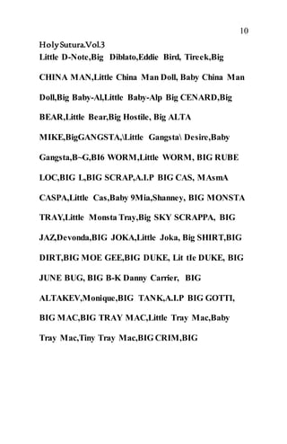 10
HolySutura.Vol.3
Little D-Note,Big Diblato,Eddie Bird, Tireek,Big
CHINA MAN,Little China Man Doll, Baby China Man
Doll,Big Baby-Al,Little Baby-Alp Big CENARD,Big
BEAR,Little Bear,Big Hostile, Big ALTA
MIKE,BigGANGSTA,Little Gangsta Desire,Baby
Gangsta,B~G,BI6 WORM,Little WORM, BIG RUBE
LOC,BIG L,BIG SCRAP,A.I.P BIG CAS, MAsmA
CASPA,Little Cas,Baby 9Mia,Shanney, BIG MONSTA
TRAY,Little Monsta Tray,Big SKY SCRAPPA, BIG
JAZ,Devonda,BIG JOKA,Little Joka, Big SHIRT,BIG
DIRT,BIG MOE GEE,BIG DUKE, Lit tIe DUKE, BIG
JUNE BUG, BIG B-K Danny Carrier, BIG
ALTAKEV,Monique,BIG TANK,A.I.P BIG GOTTI,
BIG MAC,BIG TRAY MAC,Little Tray Mac,Baby
Tray Mac,Tiny Tray Mac,BIG CRIM,BIG
 