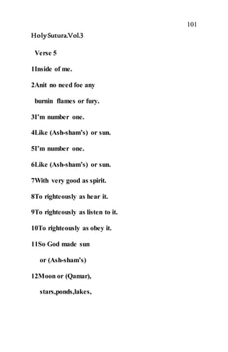101
HolySutura.Vol.3
Verse 5
1Inside of me.
2Anit no need foe any
burnin flames or fury.
3I’m number one.
4Like (Ash-sham’s) or sun.
5I’m number one.
6Like (Ash-sham’s) or sun.
7With very good as spirit.
8To righteously as hear it.
9To righteously as listen to it.
10To righteously as obey it.
11So God made sun
or (Ash-sham’s)
12Moon or (Qamar),
stars,ponds,lakes,
 