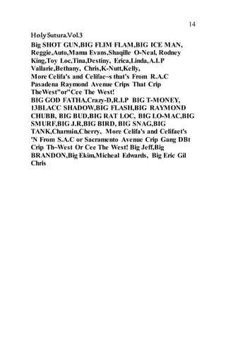 14
HolySutura.Vol.3
Big SHOT GUN,BIG FLIM FLAM,BIG ICE MAN,
Reggie,Auto,Mama Evans,Shaqille O-Neal, Rodney
King,Toy Loc,Tina,Destiny, Erica,Linda,A.I.P
Vallarie,Bethany, Chris,K-Nutt,Kelly,
More Celifa's and Celifae~s that’s From R.A.C
Pasadena Raymond Avenue Crips That Crip
TheWest"or"Cee The West!
BIG GOD FATHA,Crazy-D,R.I.P BIG T-MONEY,
13BLACC SHADOW,BIG FLASH,BIG RAYMOND
CHUBB, BIG BUD,BIG RAT LOC, BIG LO-MAC,BIG
SMURF,BIG J.R,BIG BIRD, BIG SNAG,BIG
TANK,Charmin,Cherry, More Celifa's and Celifaet's
'N From S.A.C or Sacramento Avenue Crip Gang DBt
Crip Th~West Or Cee The West! Big Jeff,Big
BRANDON,Big Ekim,Micheal Edwards, Big Eric Gil
Chris
 