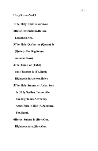 141
HolySutura.Vol.3
1The Holy Bible is survival.
2Basic.Instructions.Before.
Leavin.Earth).
3The Holy Qur’an or (Qarun) is
(Quitely.Use.Righteous.
Answers.Now).
4The Torah or (Talut)
and (Taurat) is (To.Open.
Righteous.lt.Answer.Holy).
5The Holy Sutura or Aztex Sura
Is (Holy.Scribes.Transcribe.
Use.Righteous.Answers).
Aztex Sura is like (A.Zamoura.
Tex.Sura).
6Horus Sutura is (How.Our.
Righteousness.(How.Our.
 