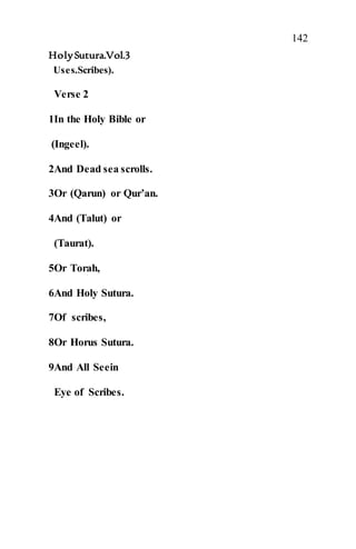142
HolySutura.Vol.3
Uses.Scribes).
Verse 2
1In the Holy Bible or
(Ingeel).
2And Dead sea scrolls.
3Or (Qarun) or Qur’an.
4And (Talut) or
(Taurat).
5Or Torah,
6And Holy Sutura.
7Of scribes,
8Or Horus Sutura.
9And All Seein
Eye of Scribes.
 