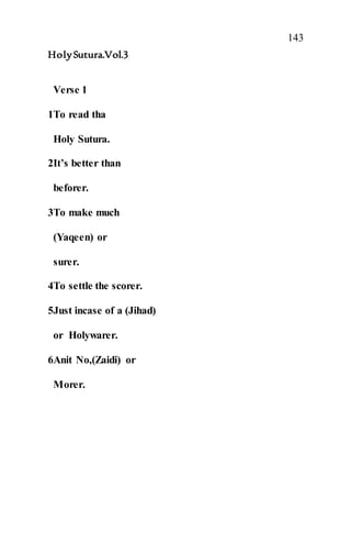 143
HolySutura.Vol.3
Verse 1
1To read tha
Holy Sutura.
2It’s better than
beforer.
3To make much
(Yaqeen) or
surer.
4To settle the scorer.
5Just incase of a (Jihad)
or Holywarer.
6Anit No,(Zaidi) or
Morer.
 