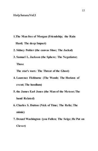 15
HolySutura.Vol.3
1.The Man free of Morgan (Friendship; the Rain
Hard; The deep Impact)
2. Sidney Poitier (the canvas Shoe; The Jackal)
3. Samuel L. Jackson (the Sphere; The Negotiator;
Those
The star's wars: The Threat of the Ghost)
4. Laurence Fishburne (The Womb; The Horizon of
event; The hoodlum)
5. the James Earl Jones (the Man of the Meteor; The
band Related)
6. Charles S. Dutton (Nick of Time; The Relic; The
mimic)
7. Denzel Washington (you Fallen; The Seige; He Put on
Clever)
 