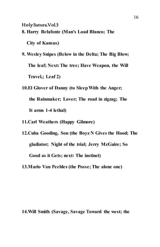 16
HolySutura.Vol.3
8. Harry Belafonte (Man's Load Blanco; The
City of Kansas)
9. Wesley Snipes (Below in the Delta; The Big Blow;
The leaf; Next: The tree; Have Weapon, the Will
Travel,; Leaf 2)
10.El Glover of Danny (to SleepWith the Anger;
the Rainmaker; Lover; The road in zigzag; The
It arms 1-4 lethal)
11.Carl Weathers (Happy Gilmore)
12.Cuba Gooding, Son (the Boyz N Gives the Hood; The
gladiator; Night of the trial; Jerry McGuire; So
Good as it Gets; next: The instinct)
13.Mario Van Peebles (the Posse; The alone one)
14.Will Smith (Savage, Savage Toward the west; the
 