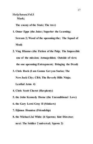 17
HolySutura.Vol.3
Mark;
The enemy of the State; The tree)
1. Omar Epps (the Juice; Superior the Learning;
Scream 2; Wood of the upcoming:the; The Squad of
Mod)
2. Ving Rhames (the Fiction of the Pulp; The Impossible
one of the mission; Armageddon; Outside of view;
the one upcoming:Entrapment; Bringing the Dead)
3. Chris Rock (I am Gonna Get you Sucka; The
New Jack City; CB4; The Beverly Hills Ninja;
Leathal Arms 4)
4. Chris Scott Cherot (Havplenty)
5. the John Kennedy Horne (the Unconditional Love)
6. the Gary Leroi Gray II (Stinkers)
7. Djimon Hountsu (Friendship)
8. the Michael Jai White (it Spawns; hint Director;
next: The Soldier 2 universal; Spawn 2)
 