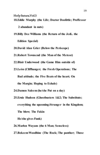 19
HolySutura.Vol.3
18.Eddie Murphy (the Life; Doctor Doolittle; Proffessor
2 abundant in nuts)
19.Billy Dee Williams (the Return of the Jedi.. the
Edition Special)
20.David Alan Grier (Below the Periscope)
21.Robert Townsend (the Man of the Meteor)
22.Blair Underwood (the Game Him outside of)
23.León (Cliffhanger; the Fresh Operations; The
Bad attitude; the Five Beats of the heart; On
the Margin; Hoping to Exhale)
24.Damon Saleem (he/she Put on a day)
25.Ernie Hudson (Ghostbusters 1&2; The Substitute;
everything the upcoming:Stranger in the Kingdom;
The blow; The Fakin
He/she gives Funk)
26.Marlon Wayans (the 6 Man; Senseless)
27.BokeemWoodbine (The Rock; The panther; Those
 