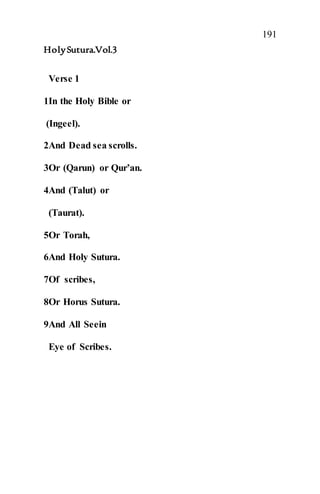 191
HolySutura.Vol.3
Verse 1
1In the Holy Bible or
(Ingeel).
2And Dead sea scrolls.
3Or (Qarun) or Qur’an.
4And (Talut) or
(Taurat).
5Or Torah,
6And Holy Sutura.
7Of scribes,
8Or Horus Sutura.
9And All Seein
Eye of Scribes.
 