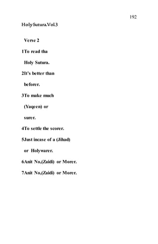 192
HolySutura.Vol.3
Verse 2
1To read tha
Holy Sutura.
2It’s better than
beforer.
3To make much
(Yaqeen) or
surer.
4To settle the scorer.
5Just incase of a (Jihad)
or Holywarer.
6Anit No,(Zaidi) or Morer.
7Anit No,(Zaidi) or Morer.
 