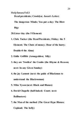20
HolySutura.Vol.3
Dead presidents; Crooklyn; Jason's Letter;
The dangerous Minds; You put a day; The Blow
Big)
28.Lister tiny (the 5 Element)
1. Chris Tucker (the DeadPresidents; Friday; the 5
Element; The Chats of money; Hour of the hurry;
Double-0 the Alma)
2. Eddie Griffith (Armageddon; Silly)
3. they are 'Swollen' the Combs (the Rhyme & Reason;
next: In any Given Sunday)
4. the jay Lamont (next: the guide of Blackman to
understand the Blackwoman)
5. Mike Tyson (next: Black and Blanco)
6. David Chapelle (half-baked; Court; next:
Ballbusters)
7. the Man of the method (The Great Hype Blanco;
Copland; The belly)
 