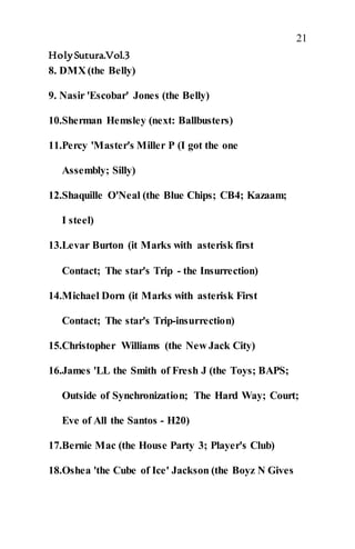 21
HolySutura.Vol.3
8. DMX (the Belly)
9. Nasir 'Escobar' Jones (the Belly)
10.Sherman Hemsley (next: Ballbusters)
11.Percy 'Master's Miller P (I got the one
Assembly; Silly)
12.Shaquille O'Neal (the Blue Chips; CB4; Kazaam;
I steel)
13.Levar Burton (it Marks with asterisk first
Contact; The star's Trip - the Insurrection)
14.Michael Dorn (it Marks with asterisk First
Contact; The star's Trip-insurrection)
15.Christopher Williams (the New Jack City)
16.James 'LL the Smith of Fresh J (the Toys; BAPS;
Outside of Synchronization; The Hard Way; Court;
Eve of All the Santos - H20)
17.Bernie Mac (the House Party 3; Player's Club)
18.Oshea 'the Cube of Ice' Jackson (the Boyz N Gives
 