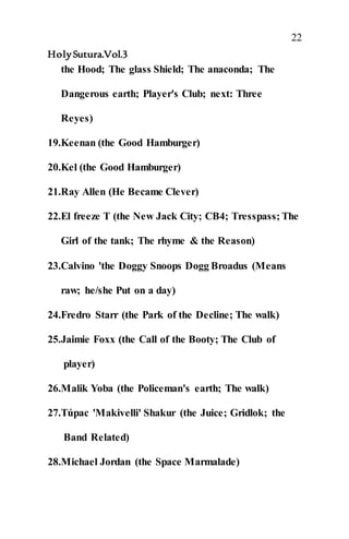22
HolySutura.Vol.3
the Hood; The glass Shield; The anaconda; The
Dangerous earth; Player's Club; next: Three
Reyes)
19.Keenan (the Good Hamburger)
20.Kel (the Good Hamburger)
21.Ray Allen (He Became Clever)
22.El freeze T (the New Jack City; CB4; Tresspass; The
Girl of the tank; The rhyme & the Reason)
23.Calvino 'the Doggy Snoops Dogg Broadus (Means
raw; he/she Put on a day)
24.Fredro Starr (the Park of the Decline; The walk)
25.Jaimie Foxx (the Call of the Booty; The Club of
player)
26.Malik Yoba (the Policeman's earth; The walk)
27.Túpac 'Makivelli' Shakur (the Juice; Gridlok; the
Band Related)
28.Michael Jordan (the Space Marmalade)
 
