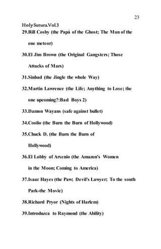 23
HolySutura.Vol.3
29.Bill Cosby (the Papá of the Ghost; The Man of the
one meteor)
30.El Jim Brown (the Original Gangsters; Those
Attacks of Mars)
31.Sinbad (the Jingle the whole Way)
32.Martin Lawrence (the Life; Anything to Lose; the
one upcoming?:Bad Boys 2)
33.Damon Wayans (safe against bullet)
34.Coolio (the Burn the Burn of Hollywood)
35.Chuck D. (the Burn the Burn of
Hollywood)
36.El Lobby of Arsenio (the Amazon's Women
in the Moon; Coming to America)
37.Isaac Hayes (the Paw; Devil's Lawyer; To the south
Park-the Movie)
38.Richard Pryor (Nights of Harlem)
39.Introduzca to Raymond (the Ability)
 