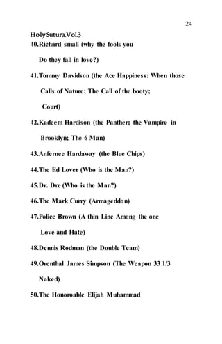 24
HolySutura.Vol.3
40.Richard small (why the fools you
Do they fall in love?)
41.Tommy Davidson (the Ace Happiness: When those
Calls of Nature; The Call of the booty;
Court)
42.Kadeem Hardison (the Panther; the Vampire in
Brooklyn; The 6 Man)
43.Anfernee Hardaway (the Blue Chips)
44.The Ed Lover (Who is the Man?)
45.Dr. Dre (Who is the Man?)
46.The Mark Curry (Armageddon)
47.Police Brown (A thin Line Among the one
Love and Hate)
48.Dennis Rodman (the Double Team)
49.Orenthal James Simpson (The Weapon 33 1/3
Naked)
50.The Honoroable Elijah Muhammad
 