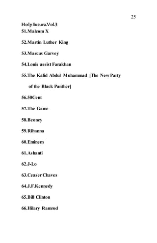 25
HolySutura.Vol.3
51.Malcom X
52.Martin Luther King
53.Marcus Garvey
54.Louis assist Farakhan
55.The Kalid Abdul Muhammad [The New Party
of the Black Panther]
56.50Cent
57.The Game
58.Beoncy
59.Rihanna
60.Eminem
61.Ashanti
62.J-Lo
63.CeaserChaves
64.J.F.Kennedy
65.Bill Clinton
66.Hilary Ramrod
 