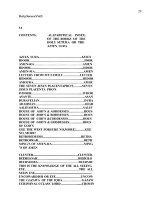 29
HolySutura.Vol.3
VI
CONTENTS: ALAPABETICAL INDEX:
OF THE BOOKS OF THE
HOLY SUTURA OR THE
AZTEX SURA
AZTEX SURA…………………………………..AZTEX
IDOOR……………………………………………..IDOR
AMEN-RA……………………………………......AMEN
IIDOOR…………………………………………...IIDOR
AMEN-MA……………………………………......AMEN
LETTERS FROM MY FAMILY……………..LETTER
IIIDOOR……………………………………….....IIIDOR
AMOURA…………………………………...…….AMOU
THE SEVEN JESUS PLACENTAPRO’S……...SEVEN
JESUS PLACENTA PRO’S
IVDOOR…………………………………...…......IVDOR
ASANTE…………………………………….……...ASAN
DUBAVELIAN…………………………………….DUBA
ADAHMAN………………………………………..ADAH
AALIFASURA………………………………...….AALIF
HOUSE OF AOD’S & AODDESSES…………...HOUS
HOUSE OF BOD’S & BODDESSES…...............HOUS
HOUSE OF COD’S &CODDESSES…………...HOUS
HOUSE OF GOD’S & GODDESSES….............HOUS
OF GOD’S
GEE THE WEST FORSURE NO,MORE!..……..GEE
NO, MORE!
BETHSHEMESH……………………………….BETHA
BETHOPRAH…………………………………......BETH
SONG’S OF AMEN-RA….………………………SONG
”S OF AMEN
CLUSTER……………………………….……CLUSTER
BEERILOAH…………………………………BEERILO
BEERSHEBA…………………………………BEERSHE
THIS IS THE KNOWLEDGE OF THE ALL SEEING
EYE…………………………….........................THE ALL
SEEIN EYE........................................................................
UNCOWARDISH OR EYE……………………UNCOW
THE GAZAWA OF THE IQRA………….……GAZAW
CCRIMINAL CCLASS LORD…………….......CRIMIN
 