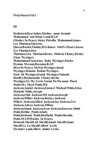 3
HolySutura.Vol.3
III
Dedicated,Dear father,Mother name Kennth
Muhammad and Diane Land,M.I.P
(Mother In Peace). Sister Priscilla Muhammad,James
Lee Thurman,Shyteria,
Queen,Rachel,Tammy,B.G.Knocc Out!G-Mom’s,Jason
Lee Thurman,Jocc
Thurman,Lisa Thurman,Renee Shakela Chaney,Denise
Clara Wysinger,
Muhammad,Francience Ruby Wysinger,Patrice
Dyanna Mccann,Rayanna,R.I.P,
(Rest In Peace). Melvin Wysinger,Jarad
Wysinger,Dalante Rakim Wysinger,
Fard Ali Wysinger,Isaiah Wysinger,Yolanda
Bradley,Rashawanda Chaney,Iiesha
Wysinger,To My Lovin Grand Pa,Ma name Floyd
Pruitt,M.s Floyd Pruitt,Wil
Jackson,Anabel Jackson,Earnest Micheal White,Erica
Michelle White,Joseph
Jackson,Clint Jackson,Wil Jackson,Joseph
Jackson,Wilbet Jackson,Buckey Jackson,
Wilfert Jackson,Gilfert Jackson,Joy Jackson,Tea
Jackson,Arleen Jackson,Tiffany
Jackson,Imani Jackson,Issac Jackson,Kareem Abdul
Pruitt,Debbie Pruitt,Ashely
Pruitt,Deborah Pruitt,Dorthella Pruitt,Sherella
Pruitt,M.I.P(Muslim In Peace),
Deborah Sheriff,Ali Sheriff,Jamal Sheriff,Jamel
Sheriff,La La Sheriff,Albert Lewis
Sir,Janet Land,Albert Junior Lewis,
 