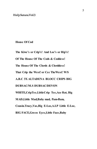 5
HolySutura.Vol.3
House Of Cod
The Kiwe’s or Crip’s! And Loc’s or Rip’s!
Of The House Of The Cods & Coddess!
The House Of The Clords & Clorddess!
That Crip the West! or Cee TheWest! W/S
A.B.C 3X ALTADENA BLOCC CRIPS BIG
DUBSAC/M.S DUBSAC/DEVON
WHITE,CripTee,LittleCrip Tee,Ace Rat, Big
MAD,Little Mad,Baby mad, Pam-Bam,
Cousin.Tracy,Vas,Big E-Loc,A.I.P Little E-Loc,
BIG FACE,Green Eyes,Little Face,Baby
 