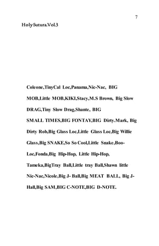 7
HolySutura.Vol.3
Coleone,TinyCal Loc,Panama,Nic-Nac, BIG
MOB,Little MOB,KIKI,Stacy,M.S Brown, Big Slow
DRAG,Tiny Slow Drag,Shante, BIG
SMALL TIMES,BIG FONTAY,BIG Dirty.Mark, Big
Dirty Rob,Big Glass Loc,Little Glass Loc,Big Willie
Glass,Big SNAKE,So So Cool,Little Snake,Boo-
Loc,Fonda,Big Hip-Hop, Little Hip-Hop,
Tameka,BigTray Ball,Little tray Ball,Shawn little
Nic-Nac,Nicole,Big J- Ball,Big MEAT BALL, Big J-
Hall,Big SAM,BIG C-NOTE,BIG D-NOTE.
 