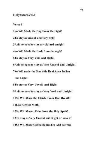 77
HolySutura.Vol.3
Verse 1
1So WE Made the Day From the Light!
2To stay as unvoid and very right!
3Anit no need to stay as void and unright!
4So WE Made the Dark from the night!
5To stay as Very Void and Right!
6Anit no need to stay as Very Unvoid and Unright!
7So WE made the Sun with Real Aztex Indian
Sun Light!
8To stay as Very Unvoid and Right!
9Anit no need to stay as Very Void and Unright!
10So WE Made the Clouds From Our Breath!
11Like Cristol Meth!
12So WE Made , Rain From the Holy Spirit!
13To stay as Very Unvoid and Right or unto it!
14So WE Made Coffee,Beans,Tea And dat was
 