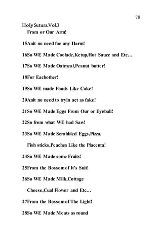 78
HolySutura.Vol.3
From or Our Arm!
15Anit no need foe any Harm!
16So WE Made Coolade,Ketup,Hot Sauce and Etc…
17So WE Made Oatmeal,Peanut butter!
18For Eachother!
19So WE made Foods Like Cake!
20Anit no need to tryin act as fake!
21So WE Made Eggs From Our or Eyeball!
22So from what WE had Saw!
23So WE Made Scrabbled Eggs,Pizza,
Fish sticks,Peaches Like the Placenta!
24So WE Made some Fruits!
25From the Bossomof It’s Suit!
26So WE Made Milk,Cottage
Cheese,Cual Flower and Etc…
27From the Bossomof The Light!
28So WE Made Meats as round
 