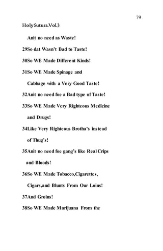 79
HolySutura.Vol.3
Anit no need as Waste!
29So dat Wasn’t Bad to Taste!
30So WE Made Different Kinds!
31So WE Made Spinage and
Cabbage with a Very Good Taste!
32Anit no need foe a Bad type of Taste!
33So WE Made Very Righteous Medicine
and Drugs!
34Like Very Righteous Brotha’s instead
of Thug’s!
35Anit no need foe gang’s like Real Crips
and Bloods!
36So WE Made Tobacco,Cigarettes,
Cigars,and Blunts From Our Loins!
37And Groins!
38So WE Made Marijuana From the
 