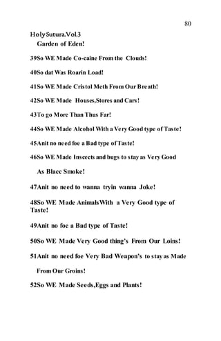 80
HolySutura.Vol.3
Garden of Eden!
39So WE Made Co-caine From the Clouds!
40So dat Was Roarin Load!
41So WE Made Cristol Meth From Our Breath!
42So WE Made Houses,Stores and Cars!
43To go More Than Thus Far!
44So WE Made Alcohol With a Very Good type of Taste!
45Anit no need foe a Bad type ofTaste!
46So WE Made Inscects and bugs to stay as Very Good
As Blacc Smoke!
47Anit no need to wanna tryin wanna Joke!
48So WE Made AnimalsWith a Very Good type of
Taste!
49Anit no foe a Bad type of Taste!
50So WE Made Very Good thing’s From Our Loins!
51Anit no need foe Very Bad Weapon’s to stay as Made
From Our Groins!
52So WE Made Seeds,Eggs and Plants!
 