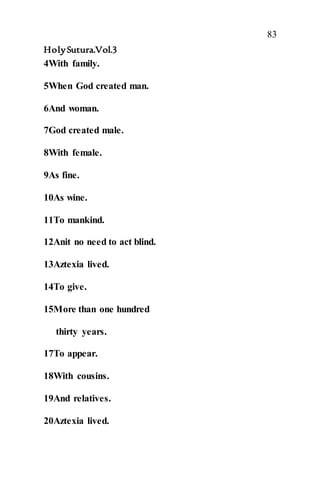 83
HolySutura.Vol.3
4With family.
5When God created man.
6And woman.
7God created male.
8With female.
9As fine.
10As wine.
11To mankind.
12Anit no need to act blind.
13Aztexia lived.
14To give.
15More than one hundred
thirty years.
17To appear.
18With cousins.
19And relatives.
20Aztexia lived.
 
