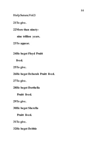 84
HolySutura.Vol.3
21To give.
22More than ninety-
nine trillion years.
23To appear.
24He begot Floyd Pruitt
lived.
25To give.
26He begot Deborah Pruitt lived.
27To give.
28He begot Dorthella
Pruitt lived.
29To give.
30He begot Sherella
Pruitt lived.
31To give.
32He begot Debbie
 