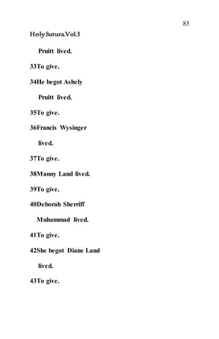 85
HolySutura.Vol.3
Pruitt lived.
33To give.
34He begot Ashely
Pruitt lived.
35To give.
36Francis Wysinger
lived.
37To give.
38Manny Land lived.
39To give.
40Deborah Sherriff
Muhammad lived.
41To give.
42She begot Diane Land
lived.
43To give.
 